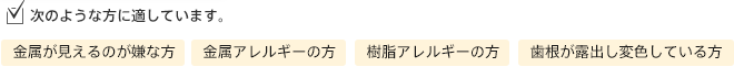 次のような方に適しています。/金属が見えるのが嫌な方/金属アレルギーの方/樹脂アレルギーの方/歯根が露出し変色している方